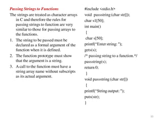 Passing Strings to Functions
The strings are treated as character arrays
in C and therefore the rules for
passing strings to function are very
similar to those for passing arrays to
the functions.
1. The string to be passed must be
declared as a formal argument of the
function when it is defined.
2. The function prototype must show
that the argument is a string.
3. A call to the function must have a
string array name without subscripts
as its actual argument.
#include <stdio.h>
void passstring (char str[]);
char s1[50];
int main()
{
char s[50];
printf(“Enter string: ");
gets(s);
/* passing string to a function.*/
passstring(s);
return 0;
}
void passstring (char str[])
{
printf(“String output: ");
puts(str);
}
33
 
