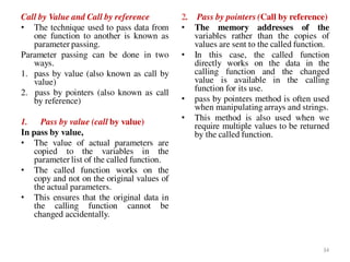 Call by Value and Call by reference
• The technique used to pass data from
one function to another is known as
parameter passing.
Parameter passing can be done in two
ways.
1. pass by value (also known as call by
value)
2. pass by pointers (also known as call
by reference)
1. Pass by value (call by value)
In pass by value,
• The value of actual parameters are
copied to the variables in the
parameter list of the called function.
• The called function works on the
copy and not on the original values of
the actual parameters.
• This ensures that the original data in
the calling function cannot be
changed accidentally.
2. Pass by pointers (Call by reference)
• The memory addresses of the
variables rather than the copies of
values are sent to the called function.
• In this case, the called function
directly works on the data in the
calling function and the changed
value is available in the calling
function for its use.
• pass by pointers method is often used
when manipulating arrays and strings.
• This method is also used when we
require multiple values to be returned
by the called function.
34
 