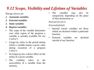 9.12 Scope, Visibility and Lifetime of Variables
Storage classes are
1. Automatic variables
2. External variables
3. Static variables
4. Register variables
• The scope of the variable determines
over what region of the program a
variable is actually available for use
(‘active’)
• Longevity refers to the period during
which a variable retains a given value
during execution of a program
(‘alive’).
• So longevity has a direct effect on the
utility of a given variable.
• The visibility refers to the
accessibility of a variable from the
memory.
• The variables may also be
categorized, depending on the place
of their declaration, as
Internal (local) or
External(global)
• Internal (local) variables are those
which are declared within a particular
function.
• External variables are declared
outside of any function.
35
 