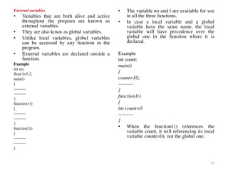 External variables
• Variables that are both alive and active
throughout the program are known as
external variables.
• They are also kown as global variables.
• Unlike local variables, global variables
can be accessed by any function in the
program.
• External variables are declared outside a
function.
Example
int no;
float l=3.2;
main()
{
---------
---------
}
function1()
{
---------
---------
}
function2()
{
---------
---------
}
• The variable no and l are available for use
in all the three functions.
• In case a local variable and a global
variable have the same name, the local
variable will have precedence over the
global one in the function where it is
declared.
Example
int count;
main()
{
count=10;
---------
}
function1()
{
int count=0
---------
}
• When the function1() references the
variable count, it will referencing its local
variable count(=0), not the global one.
37
 