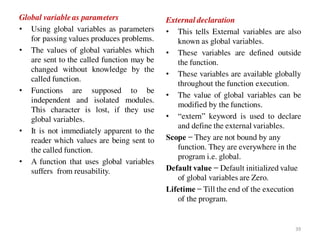 Global variable as parameters
• Using global variables as parameters
for passing values produces problems.
• The values of global variables which
are sent to the called function may be
changed without knowledge by the
called function.
• Functions are supposed to be
independent and isolated modules.
This character is lost, if they use
global variables.
• It is not immediately apparent to the
reader which values are being sent to
the called function.
• A function that uses global variables
suffers from reusability.
External declaration
• This tells External variables are also
known as global variables.
• These variables are defined outside
the function.
• These variables are available globally
throughout the function execution.
• The value of global variables can be
modified by the functions.
• “extern” keyword is used to declare
and define the external variables.
Scope − They are not bound by any
function. They are everywhere in the
program i.e. global.
Default value − Default initialized value
of global variables are Zero.
Lifetime − Till the end of the execution
of the program.
39
 