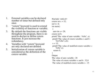 1. External variables can be declared
number of times but defined only
once.
2. “extern” keyword is used to extend
the visibility of function or variable.
3. By default the functions are visible
throughout the program, there is no
need to declare or define extern
functions. It just increase the
redundancy.
4. Variables with “extern” keyword
are only declared not defined.
5. Initialization of extern variable is
considered as the definition of the
extern variable.
#include <stdio.h>
extern int x = 32;
int b = 8;
int main()
{
auto int a = 28;
extern int b;
printf("The value of auto variable : %dn", a);
printf("The value of extern variables x and b :
%d,%dn",x,b);
x = 15;
printf("The value of modified extern variable x :
%dn",x);
return 0;
}
Output
The value of auto variable : 28
The value of extern variables x and b : 32,8
The value of modified extern variable x : 15
40
 