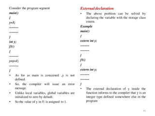 Consider the program segment
main()
{
y=5;
--------
--------
}
int y;
f1()
{
--------
y=y+1;
--------
}
• As for as main is concerned ,y is not
defined.
• So, the compiler will issue an error
message.
• Unlike local variables, global variables are
initialized to zero by default.
• So the value of y in f1 is assigned to 1.
External declaration
• The above problem can be solved by
declaring the variable with the storage class
extern.
Example
main()
{
extern int y;
--------
--------
}
f1()
{
extern int y;
--------
--------
}
• The external declaration of y inside the
function informs to the compiler that y is an
integer type defined somewhere else in the
program
41
 