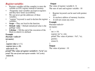 Register variables
• Register variables tell the compiler to store the
variable in CPU register instead of memory.
• Frequently used variables are kept in registers
and they have faster accessibility.
• We can never get the addresses of these
variables.
• “register” keyword is used to declare the register
variables.
• Scope − They are local to the function.
• Default value − Default initialized value is the
garbage value.
• Lifetime − Till the end of the execution of the
block in which it is defined.
Example
#include <stdio.h>
int main()
{
register char x = 's';
register int a = 10;
auto int b = 8;
printf(“The value of register variable b : %cn",x);
printf("The sum of auto and register variable : %d",(a+b));
return 0;
}
Output
The value of register variable b : S
The sum of auto and register variable : 18
• Register keyword can be used with pointer
also.
• It can have address of memory location.
• It will not create any error.
Example
#include<stdio.h>
int main()
{
int i = 10;
register int *a = &i;
printf("The value of pointer : %d", *a);
getch();
return 0;
}
Output
The value of pointer : 10
44
 