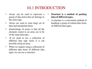 10.1 INTRODUCTION
• Arrays can be used to represent a
group of data items that are belongs to
the same type.
• Arrays are used to store large set of
data and manipulate them.
• disadvantage of arrays is that all the
elements stored in an array are to be
of the same data type.
• If we need to use a collection of
different data type items it is not
possible using an array.
• When we require using a collection of
different data items of different data
types we can use a structure.
• Structure is a method of packing
data of different types.
• A structure is a convenient method of
handling a group of related data items
of different data types.
47
 