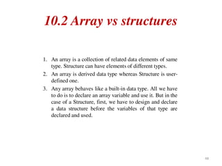 10.2 Array vs structures
1. An array is a collection of related data elements of same
type. Structure can have elements of different types.
2. An array is derived data type whereas Structure is user-
defined one.
3. Any array behaves like a built-in data type. All we have
to do is to declare an array variable and use it. But in the
case of a Structure, first, we have to design and declare
a data structure before the variables of that type are
declared and used.
48
 