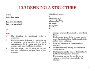 10.3 DEFINING A STRUCTURE
Syntax
struct tag_name
{
data type member1;
data type member2;
…
…
};
Note
1. The template is terminated with a
semicolon.
2. While the entire definition is considered as
a statement, each member is declared
independently for its name and type in a
separate statement inside the template.
3. The tag name can be used to declare
structure variables of its type, later in the
program.
struct book_bank
{
char title[20];
char author[15];
int pages;
float price;
};
• Create a structure Book_bank to store book
details.
• The keyword struct declares a structure to
holds the details of four fields namely title,
author, pages and price.
• These are members or elements of the
structures.
• Each member may belong to different or
same data type.
• The tag name can be used to define objects
that have the tag names structure.
• The structure we just declared is not a
variable by itself but a template for the
structure.
49
 