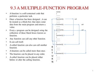 9.3 A MULTIPLE-FUNCTION PROGRAM
• A function is a self-contained code that
performs a particular task.
• Once a function has been designed , it can
be treated as a block-box that takes some
data from the main program and return a
value.
• Every c program can be designed using the
collection of these black boxes known as
function.
• Any function can call any other function.
• It can call itself.
• A called function can also can call another
function.
• A function can be called more than once.
• The function can be placed in any order.
• A called function can be placed either
before or after the calling function.
main()
{
--------
--------
function1(); call
--------
--------
function2(); call
--------
--------
function3(); call
--------
}
function1()
{
--------
--------
}
function2()
{
--------
--------
}
function13)
{
--------
--------
}
R
E
T
U
R
N
5
 
