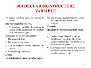 10.4 DECLARING STRUCTURE
VARIABLE
To access structure item, we require to
create
structure variable (object).
• A structure variable declaration is
similar to the declaration of variables
of any other data types.
It includes the following elements:
1. The keyword struct.
2. The structure tag name.
3. List of variable names separated by
names.
4. A terminating semicolon.
Syntax
struct structure_name variable_name;
We can declare structure variables using
the tag name any where in the
program.
Example
struct lib_books book1,book2,book3;
• Declares book1,book2,book3 as
variables of type struct lib_books
each declaration has four elements of
the structure lib_books.
• Structures do not occupy any memory
until it is associated with the structure
variable such as book1.
50
 