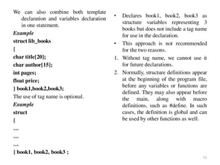 We can also combine both template
declaration and variables declaration
in one statement.
Example
struct lib_books
{
char title[20];
char author[15];
int pages;
float price;
} book1,book2,book3;
The use of tag name is optional.
Example
struct
{
…
…
…
} book1, book2, book3 ;
• Declares book1, book2, book3 as
structure variables representing 3
books but does not include a tag name
for use in the declaration.
• This approach is not recommended
for the two reasons.
1. Without tag name, we cannot use it
for future declarations.
2. Normally, structure definitions appear
at the beginning of the program file,
before any variables or functions are
defined. They may also appear before
the main, along with macro
definitions, such as #define. In such
cases, the definition is global and can
be used by other functions as well.
51
 