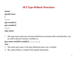 10.5 Type-Defined Structures
Syntax
typedef struct
{
--------
type member1;
type member2;
--------
}type name;
• The type-name represents structure definition associated with it and therefore, can
be used to declare structure variables as
type-name variable1,variable2,…………….;
Note
1. The name type-name is the type definition name ,not a variable.
2. We cannot define a variable with typedef declaration.
52
 