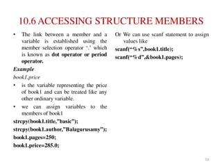 10.6 ACCESSING STRUCTURE MEMBERS
• The link between a member and a
variable is established using the
member selection operator ‘.’ which
is known as dot operator or period
operator.
Example
book1.price
• is the variable representing the price
of book1 and can be treated like any
other ordinary variable.
• we can assign variables to the
members of book1
strcpy(book1.title,”basic”);
strcpy(book1.author,”Balagurusamy”);
book1.pages=250;
book1.price=285.0;
Or We can use scanf statement to assign
values like
scanf(“%s”,book1.title);
scanf(“%d”,&book1.pages);
53
 