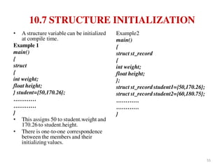 10.7 STRUCTURE INITIALIZATION
• A structure variable can be initialized
at compile time.
Example 1
main()
{
struct
{
int weight;
float height;
} student={50,170.26};
…………
…………
}
• This assigns 50 to student.weight and
170.26 to student.height.
• There is one-to-one correspondence
between the members and their
initializing values.
Example2
main()
{
struct st_record
{
int weight;
float height;
};
struct st_record student1={50,170.26};
struct st_record student2={60,180.75};
…………
…………
}
55
 