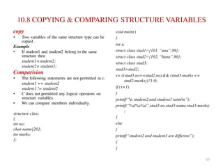 10.8 COPYING & COMPARING STRUCTURE VARIABLES
copy
• Two variables of the same structure type can be
copied .
Example
• If student1 and student2 belong to the same
structure then
student1=student2;
student2= student1;
Comparision
• The following statements are not permitted in c.
student1 == student2
student1 != student2
• C does not permitted any logical operators on
structure variables.
• We can compare members individually.
structure class
{
int no;
char name[20];
int marks;
};
void main()
{
int x;
struct class stud1={101, “anu”,89};
struct class stud2={102, “banu”,80};
struct class stud3;
stud3=stud2;
x= ((stud3.no==stud2.no)&& (stud3.marks ==
stud2.marks))?1:0;
if (x=1)
{
printf(“n student2 and student3 samen”);
printf(“%d%s%d”,stud3.no,stud3.name,stud3.marks)
;
}
else
{
printf(“student2 and student3 are different”);
}
}
57
 