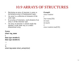 10.9 ARRAYS OF STRUCTURES
• Declaring an array of structure is same as
declaring an array of fundamental types.
• An array is a collection of elements of the
same type.
• In an array of structures, each element of an
array is of the structure type.
• An array of structure is stored inside the
memory in the same way as a multi-
dimensional array.
Syntax
struct tag_name
{
data type member1;
data type member2;
…
…
};
struct tag-name struct_array[size];
Example
struct student
{
char name[20];
int num;
int mark;
};
struct student stud[10];
58
 