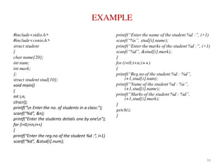 EXAMPLE
#include<stdio.h>
#include<conio.h>
struct student
{
char name[20];
int num;
int mark;
};
struct student stud[10];
void main()
{
int i,n;
clrscr();
printf(“n Enter the no. of students in a class:”);
scanf(“%d”, &n);
printf(“Enter the students detials one by onen”);
for (i=0;i<n;i++)
{
printf(“Enter the reg.no of the student %d :”, i+1)
scanf(“%d”, &stud[i].num);
printf(“Enter the name of the student %d :”, i+1)
scanf(“%s”, stud[i].name);
printf(“Enter the marks of the student %d :”, i+1)
scanf(“%d”, &stud[i].mark);
}
for (i=0;i<n;i++)
{
printf(“Reg.no of the student %d : %d”,
i+1,stud[i].num);
printf(“Name of the student %d : %s”,
i+1,stud[i].name);
printf(“Marks of the student %d : %d”,
i+1,stud[i].mark);
}
getch();
}
59
 