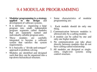 9.4 MODULAR PROGRAMMING
• Modular programming is a strategy
applied to the design and
development of software systems.
• It is defined as organizing a large
program into small, independent
program segments called modules
that are separately named and
individually callable program units.
• These modules are carefully
integrated to become a software
system that satisfies the system
requirements.
• It is basically a “divide-and-conquer”
approach to problem solving.
• Modules are identified and designed
such that they can be organized into a
top-down hierarchical structure.
• Some characteristics of modular
programming are:
1. Each module should do only one
thing.
2. Communication between modules is
allowed only by a calling module.
3. A module can be called by one and
only one higher module.
4. No communication can take place
directly between modules that do not
have calling-called relationship.
5. All modules are designed as single-
entry, single-exit systems using
control structure.
6
 