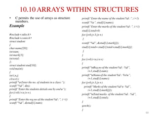 10.10 ARRAYS WITHIN STRUCTURES
• C permits the use of arrays as structure
members.
Example
#include<stdio.h>
#include<conio.h>
struct student
{
char name[20];
int num;
int mark[3];
int total;
};
struct student stud[10];
void main()
{
int i,n,j;
clrscr();
printf(“nEnter the no. of students in a class:”);
scanf(“%d”, &n);
printf(“Enter the students detials one by onen”);
for (i=0;i<n;i++)
{
printf(“Enter the reg.no of the student %d :”, i+1)
scanf(“%d”, &stud[i].num);
printf(“Enter the name of the student %d :”, i+1)
scanf(“%s”, stud[i].name);
printf(“Enter the marks of the student %d :”, i+1)
stud[i].total=0;
for (j=0;j<3;j++)
{
scanf(“%d”, &stud[i].mark[j]);
stud[i].total=stud[i].total+stud[i].mark[j];
}
}
for (i=0;i<n;i++)
{
printf(“nReg.no of the student %d : %d”,
i+1,stud[i].num);
printf(“nNameof the student %d : %sn”,
i+1,stud[i].name);
for (j=0;j<3;j++)
printf(“Marks of the student %d t: %d”,
i+1,stud[i].mark[j]);
printf(“nTotalmarks of the student %d : %d”,
i+1,stud[i].total);
}
getch();
}
60
 