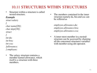 10.11 STRUCTURES WITHIN STRUCTURES
• Structure within a structure is called
nested structure.
Example
struct salary
{
char name[20];
char dept[30];
struct
{
int da;
int hra;
int cca;
}allowance;
} employee;
• The salayy structure contains a
member named allowance, which
itself is a structure with three
members.
• The members contained in the inner
structure namely da, hra and cca can
be reffered as
employee.allowance.da;
employee.allowance.hra;
employee.allowance.cca;
• A inner-most member in a nested-
structure can be accessed by chaining
all the concerned structures variables
with member using dot operator.
61
 