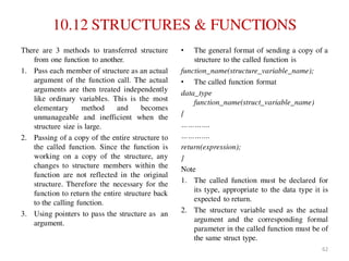 10.12 STRUCTURES & FUNCTIONS
There are 3 methods to transferred structure
from one function to another.
1. Pass each member of structure as an actual
argument of the function call. The actual
arguments are then treated independently
like ordinary variables. This is the most
elementary method and becomes
unmanageable and inefficient when the
structure size is large.
2. Passing of a copy of the entire structure to
the called function. Since the function is
working on a copy of the structure, any
changes to structure members within the
function are not reflected in the original
structure. Therefore the necessary for the
function to return the entire structure back
to the calling function.
3. Using pointers to pass the structure as an
argument.
• The general format of sending a copy of a
structure to the called function is
function_name(structure_variable_name);
• The called function format
data_type
function_name(struct_variable_name)
{
………….
………….
return(expression);
}
Note
1. The called function must be declared for
its type, appropriate to the data type it is
expected to return.
2. The structure variable used as the actual
argument and the corresponding formal
parameter in the called function must be of
the same struct type.
62
 