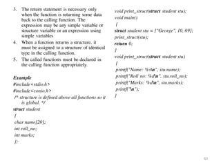 3. The return statement is necessary only
when the function is returning some data
back to the calling function. The
expression may be any simple variable or
structure variable or an expression using
simple variables
4. When a function returns a structure, it
must be assigned to a structure of identical
type in the calling function.
5. The called functions must be declared in
the calling function appropriately.
Example
#include<stdio.h>
#include<conio.h>
/* structure is defined above all functions so it
is global. */
struct student
{
char name[20];
int roll_no;
int marks;
};
void print_struct(struct student stu);
void main()
{
struct student stu = {"George", 10, 69};
print_struct(stu);
return 0;
}
void print_struct(struct student stu)
{
printf("Name: %sn", stu.name);
printf("Roll no: %dn", stu.roll_no);
printf("Marks: %dn", stu.marks);
printf("n");
}
63
 