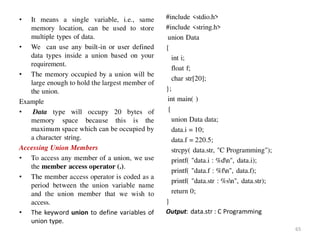 • It means a single variable, i.e., same
memory location, can be used to store
multiple types of data.
• We can use any built-in or user defined
data types inside a union based on your
requirement.
• The memory occupied by a union will be
large enough to hold the largest member of
the union.
Example
• Data type will occupy 20 bytes of
memory space because this is the
maximum space which can be occupied by
a character string.
Accessing Union Members
• To access any member of a union, we use
the member access operator (.).
• The member access operator is coded as a
period between the union variable name
and the union member that we wish to
access.
• The keyword union to define variables of
union type.
#include <stdio.h>
#include <string.h>
union Data
{
int i;
float f;
char str[20];
};
int main( )
{
union Data data;
data.i = 10;
data.f = 220.5;
strcpy( data.str, "C Programming");
printf( "data.i : %dn", data.i);
printf( "data.f : %fn", data.f);
printf( "data.str : %sn", data.str);
return 0;
}
Output: data.str : C Programming
65
 