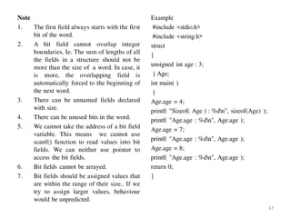 Note
1. The first field always starts with the first
bit of the word.
2. A bit field cannot overlap integer
boundaries. Ie. The sum of lengths of all
the fields in a structure should not be
more than the size of a word. In case, it
is more, the overlapping field is
automatically forced to the beginning of
the next word.
3. There can be unnamed fields declared
with size.
4. There can be unused bits in the word.
5. We cannot take the address of a bit field
variable. This means we cannot use
scanf() function to read values into bit
fields. We can neither use pointer to
access the bit fields.
6. Bit fields cannot be arrayed.
7. Bit fields should be assigned values that
are within the range of their size.. If we
try to assign larger values, behaviour
would be unpredicted.
Example
#include <stdio.h>
#include <string.h>
struct
{
unsigned int age : 3;
} Age;
int main( )
{
Age.age = 4;
printf( "Sizeof( Age ) : %dn", sizeof(Age) );
printf( "Age.age : %dn", Age.age );
Age.age = 7;
printf( "Age.age : %dn", Age.age );
Age.age = 8;
printf( "Age.age : %dn", Age.age );
return 0;
}
67
 