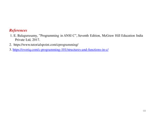 References
1. E. Balagurusamy, ”Programming in ANSI C”, Seventh Edition, McGraw Hill Education India
Private Ltd, 2017.
2. https://www.tutorialspoint.com/cprogramming/
3. https://overiq.com/c-programming-101/structures-and-functions-in-c/
68
 