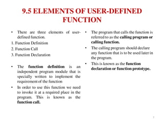 9.5 ELEMENTS OF USER-DEFINED
FUNCTION
• There are three elements of user-
defined function.
1. Function Definition
2. Function Call
3. Function Declaration
• The function definition is an
independent program module that is
specially written to implement the
requirement of the function
• In order to use this function we need
to invoke it at a required place in the
program. This is known as the
function call.
• The program that calls the function is
referred to as the calling program or
calling function.
• The calling program should declare
any function that is to be used later in
the program.
• This is known as the function
declaration or function prototype.
7
 
