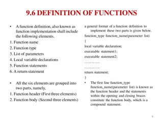 9.6 DEFINITION OF FUNCTIONS
• A function definition, also known as
function implementation shall include
the following elements.
1. Function name
2. Function type
3. List of parameters
4. Local variable declarations
5. Function statements
6. A return statement
• All the six elements are grouped into
two parts, namely,
1. Function header (First three elements)
2. Function body (Second three elements)
a general format of a function definition to
implement these two parts is given below.
function_type function_name(parameter list)
{
local variable declaration;
executable statement1;
executable statement2;
………….
………….
return statement;
}
• The first line function_type
function_name(parameter list) is known as
the function header and the statements
within the opening and closing braces
constitute the function body, which is a
compound statement.
8
 