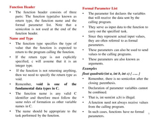 Function Header
• The function header consists of three
parts: The function type(also known as
return type, the function name and the
formal parameter list. Note that a
semicolon is not used at the end of the
function header.
Name and Type
• The function type specifies the type of
value that the function is expected to
return to the program calling the function.
• If the return type is not explicitly
specified, c will assume that it is an
integer type.
• If the function is not returning anything,
then we need to specify the return type as
void.
• Remember, void is one of the
fundamental data types in C.
• The function name is any valid C
identifier and therefore must follow the
same rules of formation as other variable
names in C.
• The name should be appropriate to the
task performed by the function.
Formal Parameter List
• The parameter list declares the variables
that will receive the data sent by the
calling program.
• They serve as input data to the function to
carry out the specified task.
• Since they represent actual input values,
they are often referred to as formal
parameters.
• These parameters can also be used to send
values to the calling programs.
• These parameters are also known as
arguments.
Examples
float quadratic(int a, int b, int c) { ….. }
• Remember, there is no semicolon after the
closing parenthesis.
• Declaration of parameter variables cannot
be combined.
• That is, int sum(int a,b) is illegal.
• A function need not always receive values
from the calling program.
• In such cases, functions have no formal
parameters.
9
 