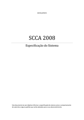 DEVELOPER’S
SCCA 2008
Especificação do Sistema
Este documento ter por objetivo informar a especificação do sistema como o comportamento
de cada tela e alguns padrões que serão adotados para o seu desenvolvimento.
 