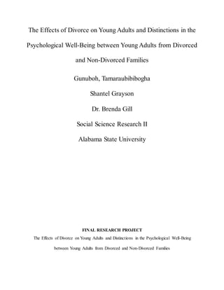 The Effects of Divorce on Young Adults and Distinctions in the
Psychological Well-Being between Young Adults from Divorced
and Non-Divorced Families
Gunuboh, Tamaraubibibogha
Shantel Grayson
Dr. Brenda Gill
Social Science Research II
Alabama State University
FINAL RESEARCH PROJECT
The Effects of Divorce on Young Adults and Distinctions in the Psychological Well-Being
between Young Adults from Divorced and Non-Divorced Families
 