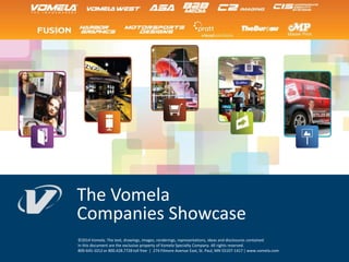 The Vomela
Companies Showcase
©2014 Vomela. The text, drawings, images, renderings, representations, ideas and disclosures contained
in this document are the exclusive property of Vomela Specialty Company. All rights reserved.
800-645-1012 or 800.428.7728 toll free | 274 Filmore Avenue East, St. Paul, MN 55107-1417 | www.vomela.com
 