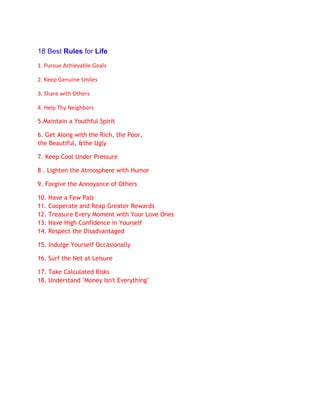 18 Best Rules for Life
1. Pursue Achievable Goals

2. Keep Genuine Smiles

3. Share with Others

4. Help Thy Neighbors

5.Maintain a Youthful Spirit

6. Get Along with the Rich, the Poor,
the Beautiful, &the Ugly

7. Keep Cool Under Pressure

8 . Lighten the Atmosphere with Humor

9. Forgive the Annoyance of Others

10.   Have a Few Pals
11.   Cooperate and Reap Greater Rewards
12.   Treasure Every Moment with Your Love Ones
13.   Have High Confidence in Yourself
14.   Respect the Disadvantaged

15. Indulge Yourself Occasionally

16. Surf the Net at Leisure

17. Take Calculated Risks
18. Understand "Money Isn't Everything"
 