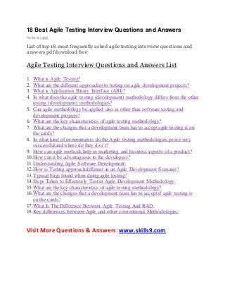 18 Best Agile Testing Interview Questions and Answers 
Posted by skills9 
List of top 18 most frequently asked agile testing interview questions and 
answers pdf download free 
Agile Testing Interview Questions and Answers List 
1. What is Agile Testing? 
2. What are the different approaches to testing on agile development projects? 
3. What is Application Binary Interface (ABI)? 
4. In what does the agile testing (development) methodology differs from the other 
testing (development) methodologies? 
5. Can agile methodology be applied also in other than software testing and 
development projects? 
6. What are the key characteristics of agile testing methodology? 
7. What are the changes that a development team has to accept agile testing is on 
the cards? 
8. In what kind of environments do the Agile testing methodologies prove very 
successful and where do they don’t? 
9. How can agile methods help in marketing and business aspects of a product? 
10. How can it be advantageous to the developers? 
11. Understanding Agile Software Development: 
12. How is Testing approach different in an Agile Development Scenario? 
13. Typical bugs found when doing agile testing? 
14. Steps Taken to Effectively Test in Agile Development Methodology: 
15. What are the key characteristics of agile testing methodology? 
16. What are the changes that a development team has to accept if agile testing is 
on the cards? 
17. What Is The Difference Between Agile Testing And RAD. 
18. Key differences between Agile and other conventional Methodologies: 
Visit More Questions & Answers: www.skills9.com 
