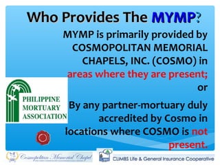 Who Provides TheWho Provides The MYMPMYMP??
MYMP is primarily provided by
COSMOPOLITAN MEMORIAL
CHAPELS, INC. (COSMO) in
areas where they are present;
or
By any partner-mortuary duly
accredited by Cosmo in
locations where COSMO is not
present.
 