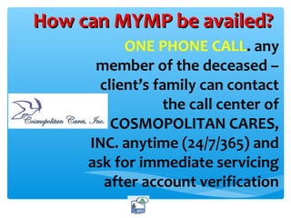 How can MYMP be availed?How can MYMP be availed?
ONE PHONE CALL. any
member of the deceased –
client’s family can contact
the call center of
COSMOPOLITAN CARES,
INC. anytime (24/7/365) and
ask for immediate servicing
after account verification
 
