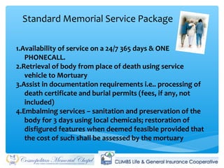 Standard Memorial Service Package
1.Availability of service on a 24/7 365 days & ONE
PHONECALL.
2.Retrieval of body from place of death using service
vehicle to Mortuary
3.Assist in documentation requirements i.e.. processing of
death certificate and burial permits (fees, if any, not
included)
4.Embalming services – sanitation and preservation of the
body for 3 days using local chemicals; restoration of
disfigured features when deemed feasible provided that
the cost of such shall be assessed by the mortuary
 
