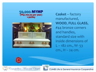 50,00050,000 MYMPMYMP
(Php 700.00 per year)(Php 700.00 per year)
1.90/day1.90/day
Casket – factory
manufactured,
WOOD, FULL GLASS,
#44 bronze corners
and handles,
standard size with
inside dimensions of
L – 182 cm., W- 53
cm., H – 24 cm.
 
