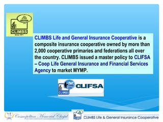 CLIMBS Life and General Insurance Cooperative is a
composite insurance cooperative owned by more than
2,000 cooperative primaries and federations all over
the country. CLIMBS issued a master policy to CLIFSA
– Coop Life General Insurance and Financial Services
Agency to market MYMP.
 