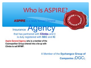 Who is ASPIRE?
ASPIREASPIRE is a newly formed General
Insurance Agency
that has partnered with Climbs and it
is duly registered with SEC and IC
A Member of the Dychangco Group of
Companies (DGC).
Aspire General Agency who is a member of the
Cosmopolitan Group entered into a tie-up with
Climbs to sell MYMP.
 