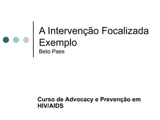 A Intervenção Focalizada Exemplo Beto Paes Curso de  Advocacy e Prevenção em HIV/AIDS 