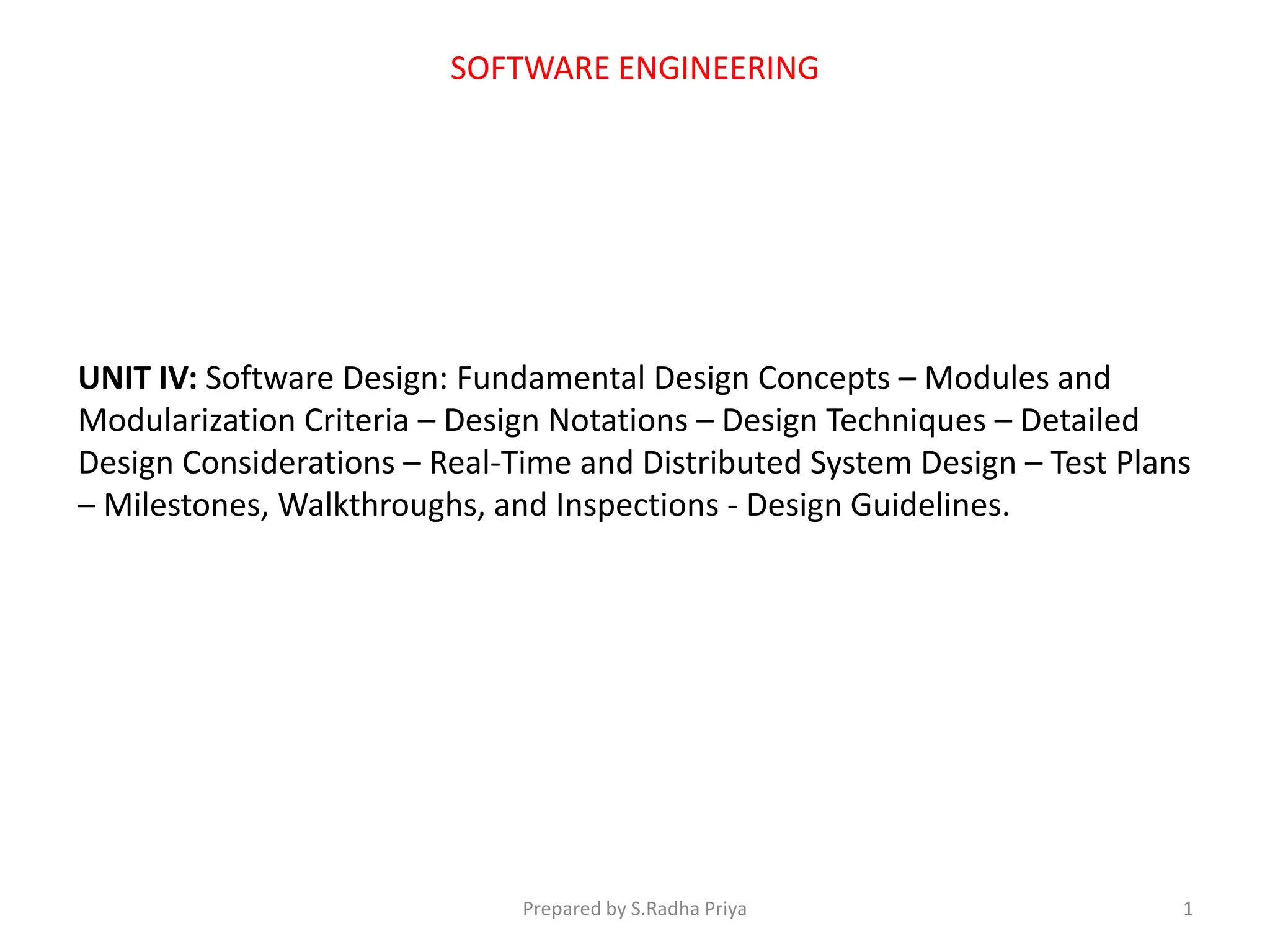 SOFTWARE ENGINEERING
UNIT IV: Software Design: Fundamental Design Concepts – Modules and
Modularization Criteria – Design Notations – Design Techniques – Detailed
Design Considerations – Real-Time and Distributed System Design – Test Plans
– Milestones, Walkthroughs, and Inspections - Design Guidelines.
Prepared by S.Radha Priya 1
 