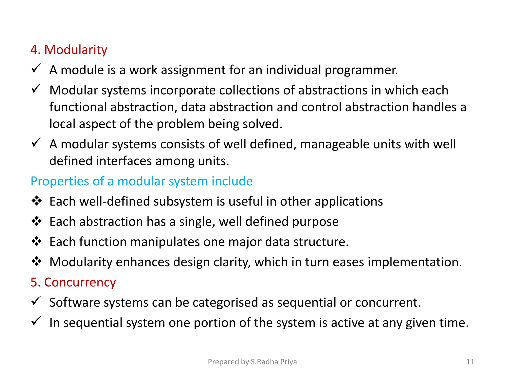 4. Modularity
 A module is a work assignment for an individual programmer.
 Modular systems incorporate collections of abstractions in which each
functional abstraction, data abstraction and control abstraction handles a
local aspect of the problem being solved.
 A modular systems consists of well defined, manageable units with well
defined interfaces among units.
Properties of a modular system include
 Each well-defined subsystem is useful in other applications
 Each abstraction has a single, well defined purpose
 Each function manipulates one major data structure.
 Modularity enhances design clarity, which in turn eases implementation.
5. Concurrency
 Software systems can be categorised as sequential or concurrent.
 In sequential system one portion of the system is active at any given time.
Prepared by S.Radha Priya 11
 