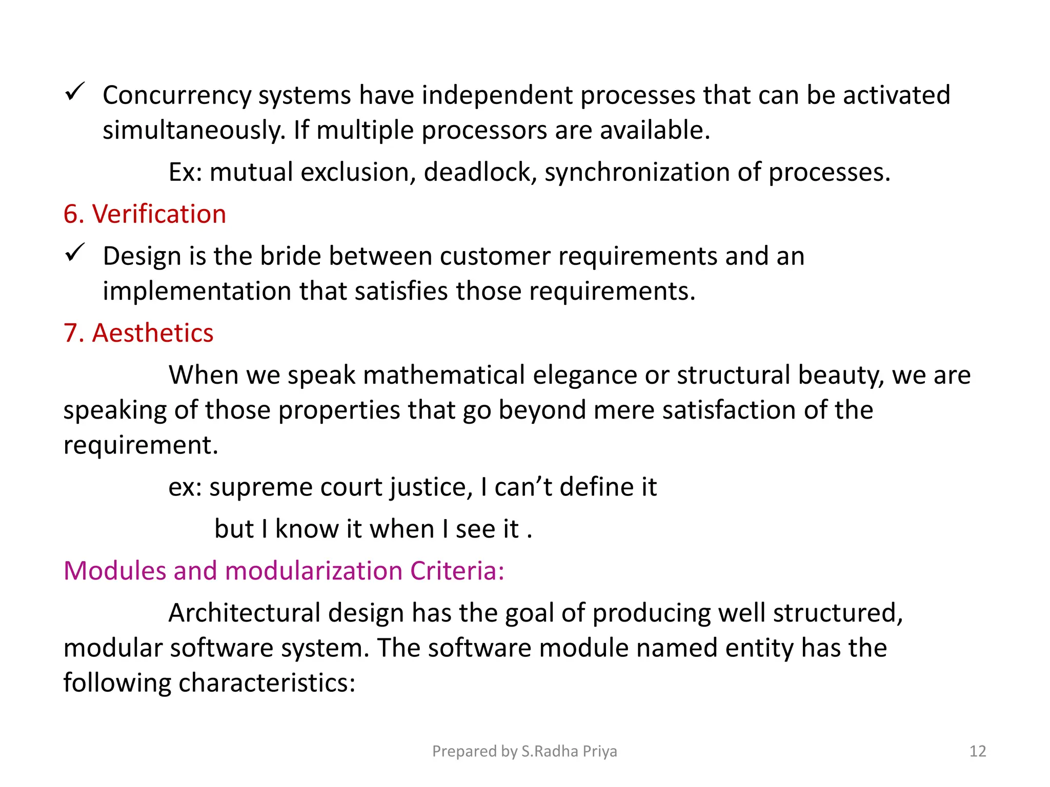  Concurrency systems have independent processes that can be activated
simultaneously. If multiple processors are available.
Ex: mutual exclusion, deadlock, synchronization of processes.
6. Verification
 Design is the bride between customer requirements and an
implementation that satisfies those requirements.
7. Aesthetics
When we speak mathematical elegance or structural beauty, we are
speaking of those properties that go beyond mere satisfaction of the
requirement.
ex: supreme court justice, I can’t define it
but I know it when I see it .
Modules and modularization Criteria:
Architectural design has the goal of producing well structured,
modular software system. The software module named entity has the
following characteristics:
Prepared by S.Radha Priya 12
 