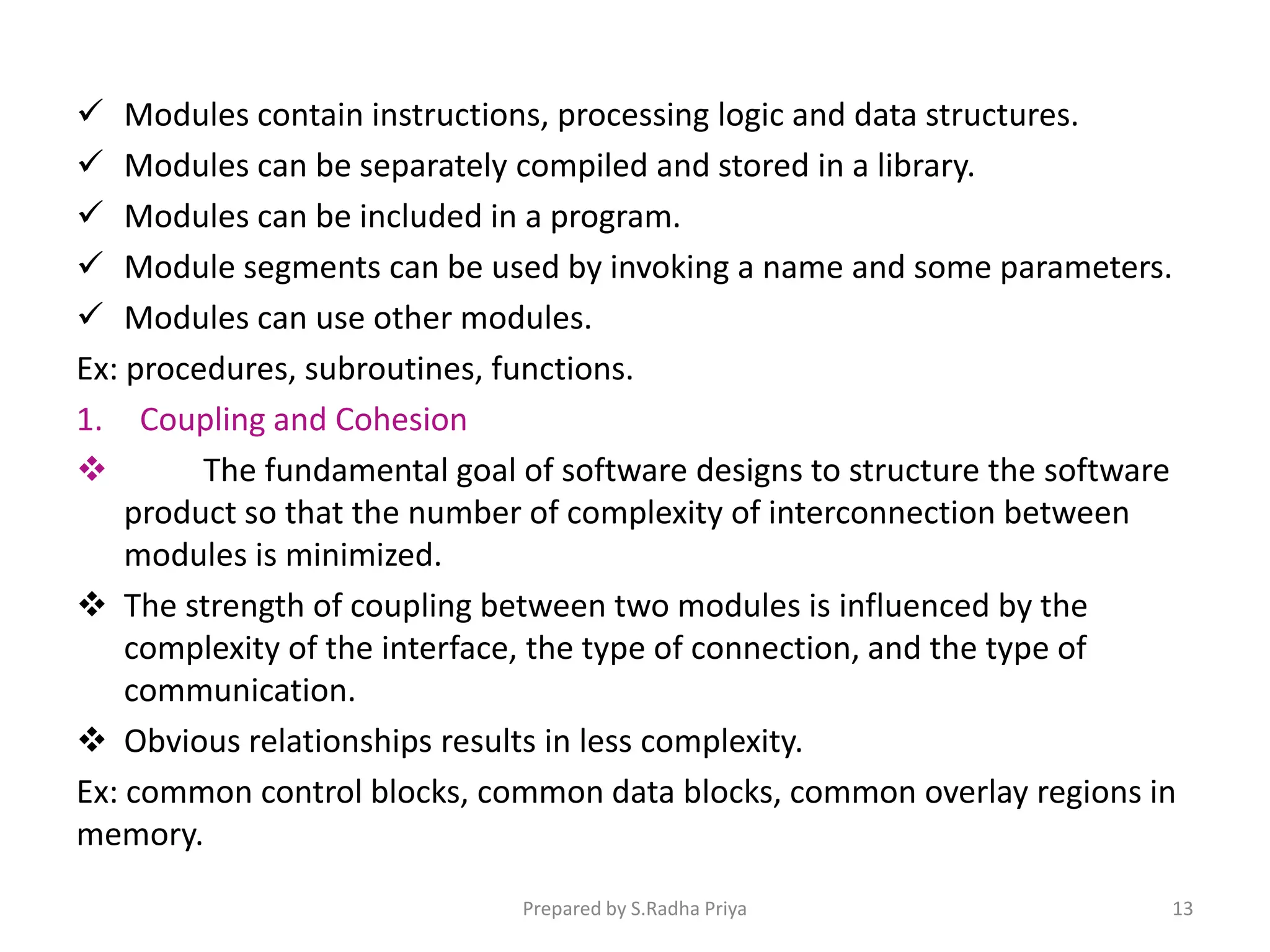  Modules contain instructions, processing logic and data structures.
 Modules can be separately compiled and stored in a library.
 Modules can be included in a program.
 Module segments can be used by invoking a name and some parameters.
 Modules can use other modules.
Ex: procedures, subroutines, functions.
1. Coupling and Cohesion
 The fundamental goal of software designs to structure the software
product so that the number of complexity of interconnection between
modules is minimized.
 The strength of coupling between two modules is influenced by the
complexity of the interface, the type of connection, and the type of
communication.
 Obvious relationships results in less complexity.
Ex: common control blocks, common data blocks, common overlay regions in
memory.
Prepared by S.Radha Priya 13
 