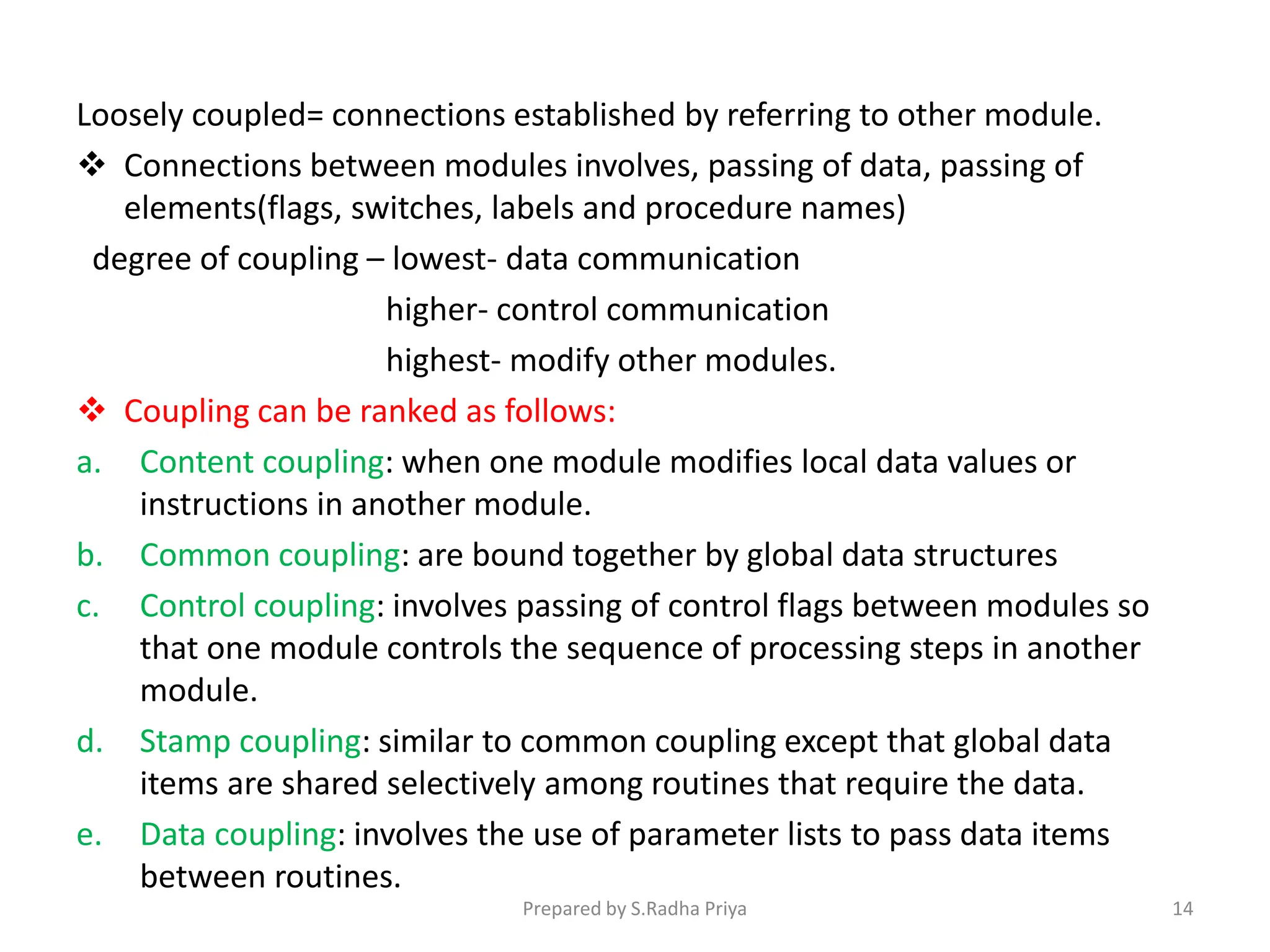 Loosely coupled= connections established by referring to other module.
 Connections between modules involves, passing of data, passing of
elements(flags, switches, labels and procedure names)
degree of coupling – lowest- data communication
higher- control communication
highest- modify other modules.
 Coupling can be ranked as follows:
a. Content coupling: when one module modifies local data values or
instructions in another module.
b. Common coupling: are bound together by global data structures
c. Control coupling: involves passing of control flags between modules so
that one module controls the sequence of processing steps in another
module.
d. Stamp coupling: similar to common coupling except that global data
items are shared selectively among routines that require the data.
e. Data coupling: involves the use of parameter lists to pass data items
between routines.
Prepared by S.Radha Priya 14
 