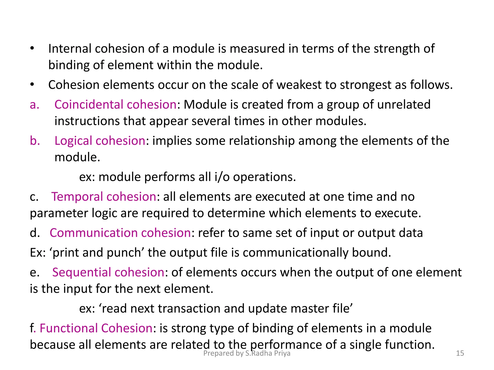 • Internal cohesion of a module is measured in terms of the strength of
binding of element within the module.
• Cohesion elements occur on the scale of weakest to strongest as follows.
a. Coincidental cohesion: Module is created from a group of unrelated
instructions that appear several times in other modules.
b. Logical cohesion: implies some relationship among the elements of the
module.
ex: module performs all i/o operations.
c. Temporal cohesion: all elements are executed at one time and no
parameter logic are required to determine which elements to execute.
d. Communication cohesion: refer to same set of input or output data
Ex: ‘print and punch’ the output file is communicationally bound.
e. Sequential cohesion: of elements occurs when the output of one element
is the input for the next element.
ex: ‘read next transaction and update master file’
f. Functional Cohesion: is strong type of binding of elements in a module
because all elements are related to the performance of a single function.
Prepared by S.Radha Priya 15
 