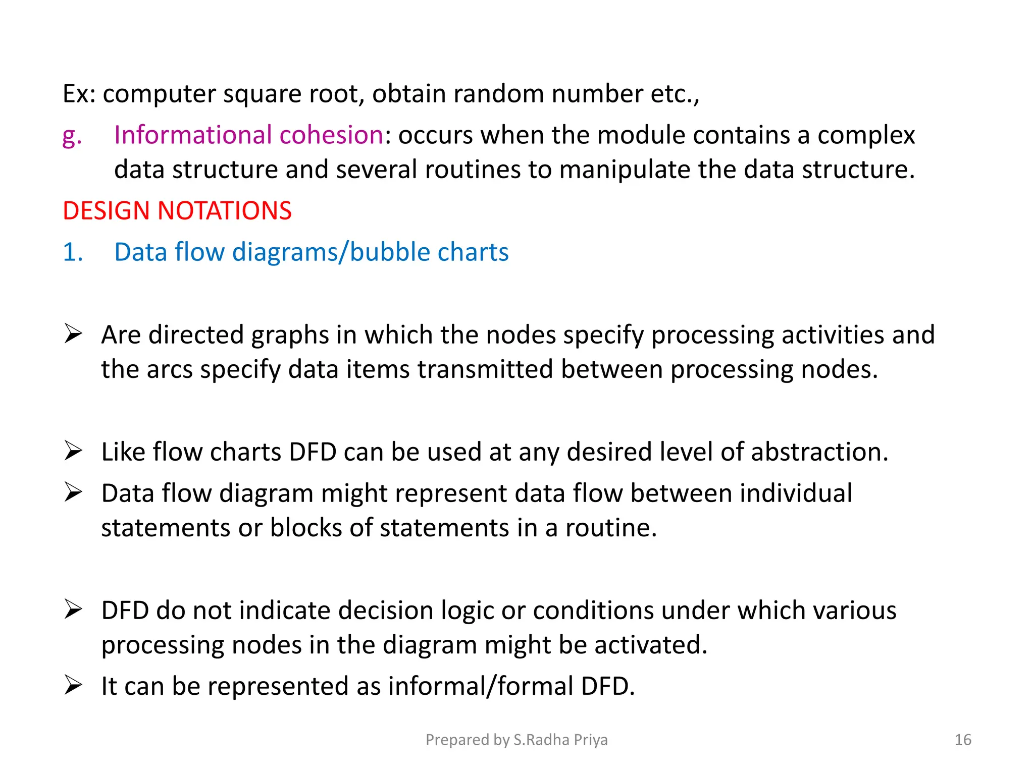 Ex: computer square root, obtain random number etc.,
g. Informational cohesion: occurs when the module contains a complex
data structure and several routines to manipulate the data structure.
DESIGN NOTATIONS
1. Data flow diagrams/bubble charts
 Are directed graphs in which the nodes specify processing activities and
the arcs specify data items transmitted between processing nodes.
 Like flow charts DFD can be used at any desired level of abstraction.
 Data flow diagram might represent data flow between individual
statements or blocks of statements in a routine.
 DFD do not indicate decision logic or conditions under which various
processing nodes in the diagram might be activated.
 It can be represented as informal/formal DFD.
Prepared by S.Radha Priya 16
 